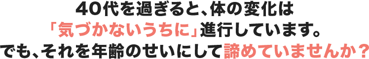 40代を過ぎると、体の変化は「気づかないうちに」進行しています。でも、それを年齢のせいにして諦めていませんか？