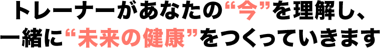 トレーナーがあなたの“今”を理解し、一緒に“未来の健康”をつくっていきます